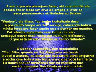E era o que ele planejava fazer, até que um dia ele
decidiu fazer disso um alvo de oração e levar os
seus pensamentos atribulados ao Senhor.
"Senhor", ele disse, "eu tenho trabalhado duro
e por muito tempo em Teu serviço, colocando toda a
minha força pra fazer aquilo que o Senhor me mandou.
Entretanto, após todo esse tempo eu não
consegui mover essa rocha por nem um milímetro.
O que está errado? Porque eu tenho falhado?"
O Senhor respondeu com compaixão:
"Meu filho, quando eu lhe disse para me servir
e você o aceitou, eu disse que sua tarefa seria empurrar
a rocha com toda a sua força, e é o que você tem feito.
Eu nunca sequer mencionei que eu esperava que
você a movesse. Sua tarefa era empurrá-la.
 