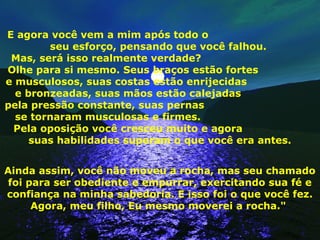 E agora você vem a mim após todo o
seu esforço, pensando que você falhou.
Mas, será isso realmente verdade?
Olhe para si mesmo. Seus braços estão fortes
e musculosos, suas costas estão enrijecidas
e bronzeadas, suas mãos estão calejadas
pela pressão constante, suas pernas
se tornaram musculosas e firmes.
Pela oposição você cresceu muito e agora
suas habilidades superam o que você era antes.
Ainda assim, você não moveu a rocha, mas seu chamado
foi para ser obediente e empurrar, exercitando sua fé e
confiança na minha sabedoria. E isso foi o que você fez.
Agora, meu filho, Eu mesmo moverei a rocha."
 