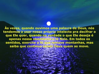 Às vezes, quando ouvimos uma palavra de Deus, nós
tendemos a usar nosso próprio intelecto pra decifrar o
que Ele quer, quando na verdade o que Ele deseja é
apenas nossa obediência e fé Nele. Em todos os
sentidos, exercite a fé que remove montanhas, mas
saiba que continua sendo Deus quem as move.
 