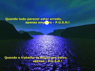 Quando tudo parecer estar errado,
apenas empurre - P.U.S.H.!
Quando o trabalho te deixar pra baixo,
apenas - P.U.S.H.!
 