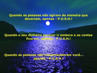 Quando as pessoas não agirem da maneira que
deveriam, apenas - P.U.S.H.!
Quando o seu dinheiro parecer ir embora e as contas
ficarem, apenas - P.U.S.H.!
Quando as pessoas não compreenderem você...
apenas - P.U.S.H.!
 
