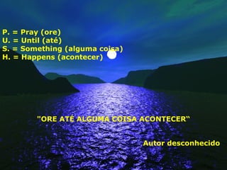 P. = Pray (ore)
U. = Until (até)
S. = Something (alguma coisa)
H. = Happens (acontecer)
"ORE ATÉ ALGUMA COISA ACONTECER“
Autor desconhecido
 