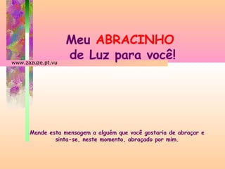 www.zazuze.pt.vu

Meu ABRACINHO
de Luz para você!

Mande esta mensagem a alguém que você gostaria de abraçar e
sinta-se, neste momento, abraçado por mim.

 