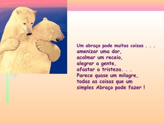 Um abraço pode muitas coisas . . .

amenizar uma dor,
acalmar um receio,
alegrar a gente,
afastar a tristeza. . .
Parece quase um milagre,
todas as coisas que um
simples Abraço pode fazer !

 