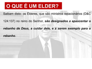 O QUE É UM ELDER?
Saibam disto: os Élderes, que são ministros estacionários (D&C
124:137) no reino do Senhor, são designados a apascentar o
rebanho de Deus, a cuidar dele, e a serem exemplo para o
rebanho.
 