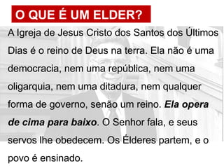 O QUE É UM ELDER?
A Igreja de Jesus Cristo dos Santos dos Últimos
Dias é o reino de Deus na terra. Ela não é uma
democracia, nem uma república, nem uma
oligarquia, nem uma ditadura, nem qualquer
forma de governo, senão um reino. Ela opera
de cima para baixo. O Senhor fala, e seus
servos lhe obedecem. Os Élderes partem, e o
povo é ensinado.
 