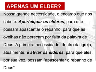 APENAS UM ELDER?
Nossa grande necessidade, o encargo que nos
cabe é: Aperfeiçoar os élderes, para que
possam apascentar o rebanho, para que as
ovelhas não pereçam por falta da palavra de
Deus. A primeira necessidade, dentro da igreja,
atualmente, é ativar os élderes, para que eles,
por sua vez, possam “apascentar o rebanho de
Deus”.
 