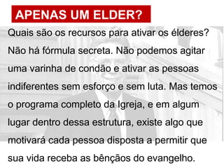 APENAS UM ELDER?
Quais são os recursos para ativar os élderes?
Não há fórmula secreta. Não podemos agitar
uma varinha de condão e ativar as pessoas
indiferentes sem esforço e sem luta. Mas temos
o programa completo da Igreja, e em algum
lugar dentro dessa estrutura, existe algo que
motivará cada pessoa disposta a permitir que
sua vida receba as bênçãos do evangelho.
 