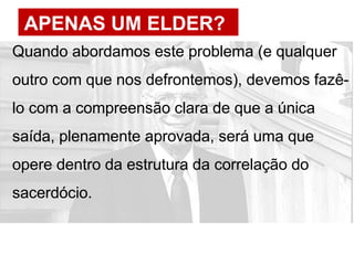 APENAS UM ELDER?
Quando abordamos este problema (e qualquer
outro com que nos defrontemos), devemos fazê-
lo com a compreensão clara de que a única
saída, plenamente aprovada, será uma que
opere dentro da estrutura da correlação do
sacerdócio.
 