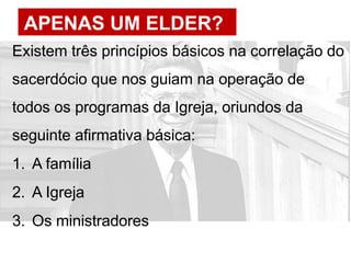 APENAS UM ELDER?
Existem três princípios básicos na correlação do
sacerdócio que nos guiam na operação de
todos os programas da Igreja, oriundos da
seguinte afirmativa básica:
1. A família
2. A Igreja
3. Os ministradores
 