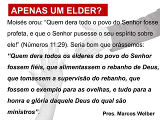 APENAS UM ELDER?
Moisés orou: “Quem dera todo o povo do Senhor fosse
profeta, e que o Senhor pusesse o seu espírito sobre
ele!” (Números 11:29). Seria bom que orássemos:
“Quem dera todos os élderes do povo do Senhor
fossem fiéis, que alimentassem o rebanho de Deus,
que tomassem a supervisão do rebanho, que
fossem o exemplo para as ovelhas, e tudo para a
honra e glória daquele Deus do qual são
ministros”. Pres. Marcos Welber
 