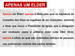 APENAS UM ELDER
Apenas um Élder! Apenas o título pelo qual os membros do
Conselho dos Doze se orgulham de ser chamados; somente
o título que honra o Presidente da Igreja, que é designado
por revelação como o primeiro élder (vide D&C 20:2);
apenas o ofício ao qual são ordenados milhões de pessoas,
nas ordenanças vicárias dos santos templos.
 