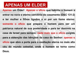 APENAS UM ELDER
Apenas um Élder! Apenas o ofício que habilita o homem a
entrar no novo e eterno convênio do casamento (D&C 131:2)
e ter mulher e filhos ligados a si por um liame eterno:
somente o ofício que prepara o homem para ser um
patriarca natural de sua posteridade e para ter domínio na
casa de Israel para sempre; nada mais que o ofício exigido
para a obtenção das bênçãos da casa do Senhor: apenas o
ofício que abre a porta para a exaltação eterna no mais alto
céu do mundo celestial, onde o homem se torna como
Deus.
 