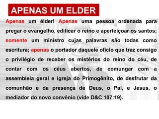 APENAS UM ELDER
Apenas um élder! Apenas uma pessoa ordenada para
pregar o evangelho, edificar o reino e aperfeiçoar os santos;
somente um ministro cujas palavras são todas como
escritura; apenas o portador daquele ofício que traz consigo
o privilégio de receber os mistérios do reino do céu, de
contar com os céus abertos, de comungar com a
assembleia geral e igreja do Primogênito, de desfrutar da
comunhão e da presença de Deus, o Pai, e Jesus, o
mediador do novo convênio (vide D&C 107:19).
 
