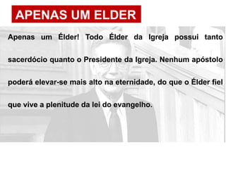 APENAS UM ELDER
Apenas um Élder! Todo Élder da Igreja possui tanto
sacerdócio quanto o Presidente da Igreja. Nenhum apóstolo
poderá elevar-se mais alto na eternidade, do que o Élder fiel
que vive a plenitude da lei do evangelho.
 