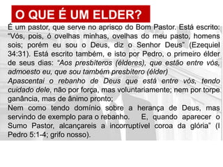 O QUE É UM ELDER?
É um pastor, que serve no aprisco do Bom Pastor. Está escrito:
“Vós, pois, ó ovelhas minhas, ovelhas do meu pasto, homens
sois; porém eu sou o Deus, diz o Senhor Deus” (Ezequiel
34:31). Está escrito também, e isto por Pedro, o primeiro élder
de seus dias: “Aos presbíteros (élderes), que estão entre vós,
admoesto eu, que sou também presbítero (élder)
Apascentai o rebanho de Deus que está entre vós, tendo
cuidado dele, não por força, mas voluntariamente; nem por torpe
ganância, mas de ânimo pronto;
Nem como tendo domínio sobre a herança de Deus, mas
servindo de exemplo para o rebanho. E, quando aparecer o
Sumo Pastor, alcançareis a incorruptível coroa da glória” (I
Pedro 5:1-4; grifo nosso).
 