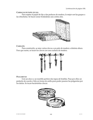 (continuación de página 108)

CARRACAS DE PAPEL DE LIJA
       Para sujetar el papel de lija a dos pedazos de madera, lo mejor son las grapas o
las chinchetas. Se hacen sonar frotándolas una contra otra.




CARILLÓN
      Para construirlo, se atan varios clavos a un palo de madera a distinta altura.
Para que suene, se tocan los clavos con una cuchara de madera.




PULGARETAS
       Con un clavo y un martillo perfore dos tapas de botellas. Pase por ellos un
pedacito de cuerda o hilo en forma de anillo para poder pasarse las pulgaretas por
los dedos. Se tocan haciéndolas chocar.




EL PACTO CON DIOS                         109                                    (A.1.3)
 
