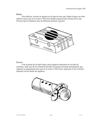 (continuación de página 109)


BANJO
      Para fabricar, recorte un agujero en la tapa de una caja. Sujete la tapa con cinta
adhesiva para que no se mueva. Pase tres elásticos (gomas) por encima de la caja.
Procure que los elásticos sean de diferente anchura y grosor.




FLAUTA
       Con la punta de un lápiz haga varios agujeros alineados en un tubo de
cartulina. Tape uno de los extremos del tubo con papel encerado (parafinado), que
sujetará con pegamento para que no se mueva. Para tocar, sople por el otro extremo
tapando con los dedos los agujeros.




EL PACTO CON DIOS                         110                                     (A.1.3)
 