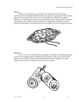 (continuación de página 110)


SONAJA
       Para tocar la sonaja hay que sacudirla con energía. Nada más fácil que
construirla. Se necesita dos moldes de tarta o dos platos de papel (platos desechables)
que se decoran a gusto del artista. En uno de los platos se colocan unas cuantas
semillas y se cubre ese plato con el otro puesto cabeza abajo. Ambos platos se sujetan
con grapas o cinta adhesiva o bien se hacen unos agujeros en el borde o se cosen
juntos con hilo grueso. Se puede adornar con una cinta o una tira de papel de colores.




MARACAS
        Con un clavo y un martillo haga un agujero en el fondo de una lata de gaseosa
o cola. Por ese agujero pasará un lápiz sin punta que irá a salir por el orificio de la
bebida de la lata. Meta luego un puñado de semillas, tape los agujeros con cinta
adhesiva para que no se escapen y decore la lata a su gusto.




EL PACTO CON DIOS                         111                                    (A.1.3)
 