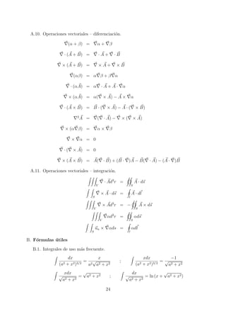 A.10. Operaciones vectoriales C diferenciaci?on.
( + ) =  + 
 (A + B) =  A +  B
 (A + B) =  A +  B
() =   +  
 (A) =   A + A  
 (A) = (  A) ? A  
 (A  B) = B  (  A) ? A  (  B)
2
A = (  A) ?  (  A)
 ( ) =   
  = 0
 (  A) = 0
 (A  B) = A(  B) + (B  )A ? B(  A) ? (A  )B
A.11. Operaciones vectoriales C integraci?on.
V
 Ad3
r =
S
A  ds
S
 A  ds =
l
A  dl
V
 Ad3
r = ?
S
A  ds
V
d3
r =
S
ds
S
un  ds =
l
dl
B. F?ormulas ?utiles
B.1. Integrales de uso m?as frecuente.
dx
(a2 + x2)3/2
=
x
a2

a2 + x2
;
xdx
(a2 + x2)3/2
=
?1

a2 + x2
xdx

a2 + x2
=

a2 + x2 ;
dx

a2 + x2
= ln (x +

a2 + x2)
24
 