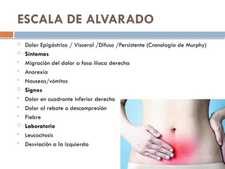ESCALA DE ALVARADO
 Dolor Epigástrico / Visceral /Difuso /Persistente (Cronología de Murphy)
 Síntomas
 Migración del dolor a fosa iliaca derecha
 Anorexia
 Nauseas/vómitos
 Signos
 Dolor en cuadrante inferior derecho
 Dolor al rebote o descompresión
 Fiebre
 Laboratorio
 Leucocitosis
 Desviación a la izquierda
 
