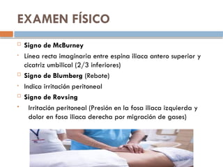 EXAMEN FÍSICO
 Signo de McBurney
• Línea recta imaginaria entre espina iliaca antero superior y
cicatriz umbilical (2/3 inferiores)
 Signo de Blumberg (Rebote)
• Indica irritación peritoneal
 Signo de Rovsing
 Irritación peritoneal (Presión en la fosa iliaca izquierda y
dolor en fosa iliaca derecha por migración de gases)
 