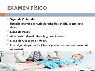 EXAMEN FÍSICO
 Signo de Obturador
 Rotación interna del muslo derecho flexionado, se presenta
dolor
 Signo de Psoas
 Al extender el muslo derecho,presenta dolor
 Signo de Gueneau de Mussy
 Es un signo de peritonitis (Descompresión en cualquier zona del
abdomen)
 