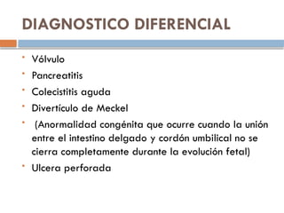 DIAGNOSTICO DIFERENCIAL
 Vólvulo
 Pancreatitis
 Colecistitis aguda
 Divertículo de Meckel
 (Anormalidad congénita que ocurre cuando la unión
entre el intestino delgado y cordón umbilical no se
cierra completamente durante la evolución fetal)
 Ulcera perforada
 