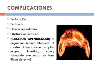 COMPLICACIONES
 Perforación
 Peritonitis
 Flemón apendicular
 Obstrucción intestinal
 PLASTRON APENDICULAR( el
organismo intenta bloquear el
cuadro infecciosocon epiplón
mayor, intestino, colon,
formando una masa en fosa
iliaca derecha)
 