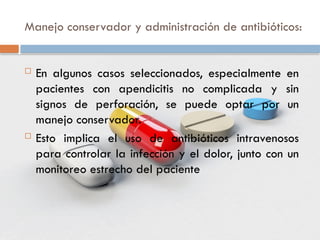 Manejo conservador y administración de antibióticos:
 En algunos casos seleccionados, especialmente en
pacientes con apendicitis no complicada y sin
signos de perforación, se puede optar por un
manejo conservador.
 Esto implica el uso de antibióticos intravenosos
para controlar la infección y el dolor, junto con un
monitoreo estrecho del paciente
 