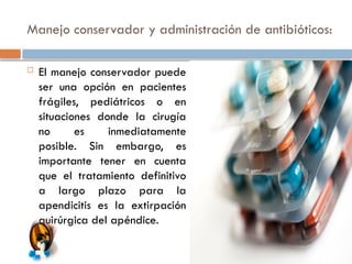 Manejo conservador y administración de antibióticos:
 El manejo conservador puede
ser una opción en pacientes
frágiles, pediátricos o en
situaciones donde la cirugía
no es inmediatamente
posible. Sin embargo, es
importante tener en cuenta
que el tratamiento definitivo
a largo plazo para la
apendicitis es la extirpación
quirúrgica del apéndice.
 