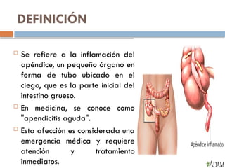 DEFINICIÓN
 Se refiere a la inflamación del
apéndice, un pequeño órgano en
forma de tubo ubicado en el
ciego, que es la parte inicial del
intestino grueso.
 En medicina, se conoce como
"apendicitis aguda".
 Esta afección es considerada una
emergencia médica y requiere
atención y tratamiento
inmediatos.
 