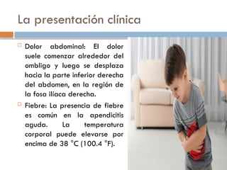 La presentación clínica
 Dolor abdominal: El dolor
suele comenzar alrededor del
ombligo y luego se desplaza
hacia la parte inferior derecha
del abdomen, en la región de
la fosa ilíaca derecha.
 Fiebre: La presencia de fiebre
es común en la apendicitis
aguda. La temperatura
corporal puede elevarse por
encima de 38 °C (100.4 °F).
 