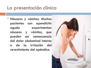 La presentación clínica
 Náuseas y vómitos: Muchos
pacientes con apendicitis
aguda experimentan
náuseas y vómitos, que
pueden ser consecuencia
del dolor abdominal intenso
o de la irritación del
revestimiento del apéndice.
 