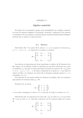 AP´ENDICE A
Algebra matricial
El estudio de la econometr´ıa requiere cierta familiaridad con el ´algebra matricial.
La teor´ıa de matrices simpliﬁca la descripci´on, desarrollo y aplicaci´on de los m´etodos
econom´etricos. En este cap´ıtulo, se resumen algunos conceptos fundamentales del ´algebra
matricial que se usar´an a lo largo del curso.
A.1. Matrices
Definici´on 103. Una matriz A de orden m × n es un conjunto de elementos aij
(i = 1, . . . , m; j = 1, . . . , n) dispuestos en m ﬁlas y n columnas
A =






a11 a12 . . . a1n
a21 a22 . . . a2n
...
... . . .
...
am1 am2 . . . amn






Las matrices se representan por letras may´usculas en negrita, A. El elemento de la
ﬁla i-´esima y de la columna j-´esima se representa por una letra min´uscula con un par
de sub´ındices, aij. De aqu´ı, un modo abreviado de escribir una matriz es A = [aij] para
i = 1, 2 . . . , m y j = 1, 2 . . . , n. El orden o dimensi´on de la matriz m × n nos indica el
n´umero de ﬁlas y de columnas. La matriz A se denomina cuadrada cuando m = n y
rectangular si m �= n.
Los elementos de una matriz pueden ser n´umeros de cualquier clase. Se consideran
aqu´ı matrices de n´umeros reales, aij ∈ .
Ejemplo 28. La matriz
A =



6 5 7 4
5 4 2 5
1 1 11 1



es una matriz rectangular de orden 3 × 4; el elemento de la ﬁla 3 y columna 3 es 11.
Definici´on 104. La traspuesta de la matriz A = [aij] de orden m×n es una matriz
A� = [aji] de orden n × m cuyas ﬁlas (columnas) son las columnas (ﬁlas) de la matriz
A
A�
=






a11 a21 . . . am1
a12 a22 . . . am2
...
... . . .
...
a1n a2n . . . amn






191
 