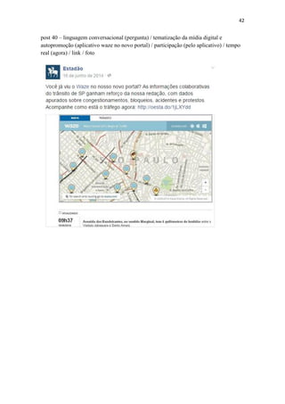 42
post 40 – linguagem conversacional (pergunta) / tematização da mídia digital e
autopromoção (aplicativo waze no novo portal) / participação (pelo aplicativo) / tempo
real (agora) / link / foto
 