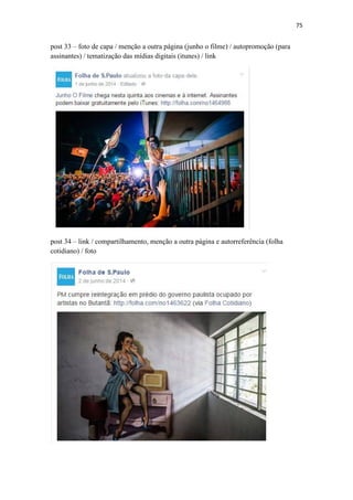 75
post 33 – foto de capa / menção a outra página (junho o filme) / autopromoção (para
assinantes) / tematização das mídias digitais (itunes) / link
post 34 – link / compartilhamento, menção a outra página e autorreferência (folha
cotidiano) / foto
 