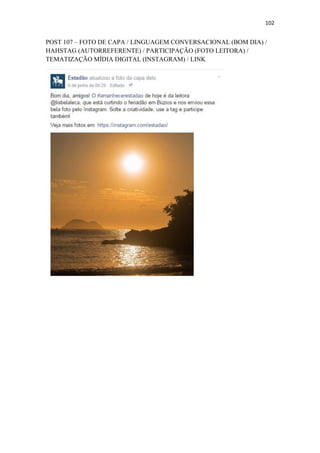 102
POST 107 – FOTO DE CAPA / LINGUAGEM CONVERSACIONAL (BOM DIA) /
HAHSTAG (AUTORREFERENTE) / PARTICIPAÇÃO (FOTO LEITORA) /
TEMATIZAÇÃO MÍDIA DIGITAL (INSTAGRAM) / LINK
 
