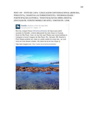 104
POST 109 – FOTO DE CAPA / LINGUAGEM CONVERSACIONAL (BOM DIA,
PERGUNTA) / HAHSTAG (AUTORREFERENTE) / INFORMALIDADE /
PARTICIPAÇÃO (LEITORA) / TEMATIZAÇÃO DA MÍDIA DIGITAL
(INSTAGRAM, VERSÃO MOBILE DO SITE) / EMOTICON / LINK
 
