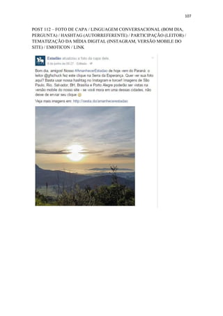 107
POST 112 – FOTO DE CAPA / LINGUAGEM CONVERSACIONAL (BOM DIA,
PERGUNTA) / HASHTAG (AUTORREFERENTE) / PARTICIPAÇÃO (LEITOR) /
TEMATIZAÇÃO DA MÍDIA DIGITAL (INSTAGRAM, VERSÃO MOBILE DO
SITE) / EMOTICON / LINK
 