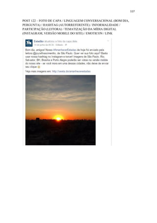 117
POST 122 – FOTO DE CAPA / LINGUAGEM CONVERSACIONAL (BOM DIA,
PERGUNTA) / HASHTAG (AUTORREFERENTE) / INFORMALIDADE /
PARTICIPAÇÃO (LEITORA) / TEMATIZAÇÃO DA MÍDIA DIGITAL
(INSTAGRAM, VERSÃO MOBILE DO SITE) / EMOTICON / LINK
 
