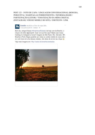 118
POST 123 – FOTO DE CAPA / LINGUAGEM CONVERSACIONAL (BOM DIA,
PERGUNTA) / HASHTAG (AUTORREFERENTE) / INFORMALIDADE /
PARTICIPAÇÃO (LEITOR) / TEMATIZAÇÃO DA MÍDIA DIGITAL
(INSTAGRAM, VERSÃO MOBILE DO SITE) / EMOTICON / LINK
 