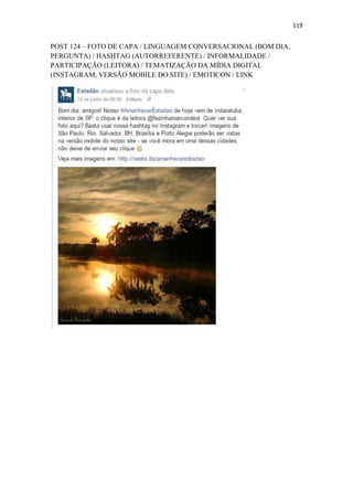 119
POST 124 – FOTO DE CAPA / LINGUAGEM CONVERSACIONAL (BOM DIA,
PERGUNTA) / HASHTAG (AUTORREFERENTE) / INFORMALIDADE /
PARTICIPAÇÃO (LEITORA) / TEMATIZAÇÃO DA MÍDIA DIGITAL
(INSTAGRAM, VERSÃO MOBILE DO SITE) / EMOTICON / LINK
 