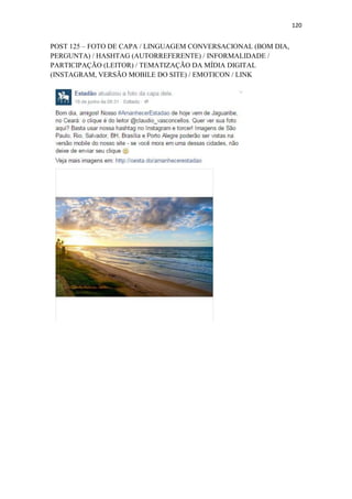 120
POST 125 – FOTO DE CAPA / LINGUAGEM CONVERSACIONAL (BOM DIA,
PERGUNTA) / HASHTAG (AUTORREFERENTE) / INFORMALIDADE /
PARTICIPAÇÃO (LEITOR) / TEMATIZAÇÃO DA MÍDIA DIGITAL
(INSTAGRAM, VERSÃO MOBILE DO SITE) / EMOTICON / LINK
 