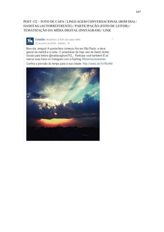 127
POST 132 – FOTO DE CAPA / LINGUAGEM CONVERSACIONAL (BOM DIA) /
HASHTAG (AUTORREFERENTE) / PARTICIPAÇÃO (FOTO DE LEITOR) /
TEMATIZAÇÃO DA MÍDIA DIGITAL (INSTAGRAM) / LINK
 
