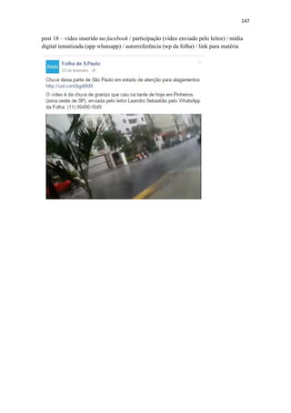 147
post 18 – vídeo inserido no facebook / participação (vídeo enviado pelo leitor) / mídia
digital tematizada (app whatsapp) / autorreferência (wp da folha) / link para matéria
 