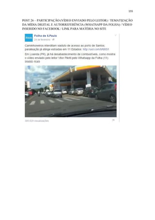 155
POST 26 – PARTICIPAÇÃO (VÍDEO ENVIADO PELO LEITOR) / TEMATIZAÇÃO
DA MÍDIA DIGITAL E AUTORREFERÊNCIA (WHATSAPP DA FOLHA) / VÍDEO
INSERIDO NO FACEBOOK / LINK PARA MATÉRIA NO SITE
 