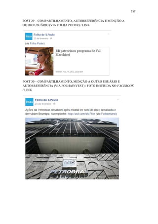 157
POST 29 – COMPARTILHAMENTO, AUTORREFERÊNCIA E MENÇÃO A
OUTRO USUÁRIO (VIA FOLHA PODER) / LINK
POST 30 – COMPARTILHAMENTO, MENÇÃO A OUTRO USUÁRIO E
AUTORREFERÊNCIA (VIA FOLHAINVEST) / FOTO INSERIDA NO FACEBOOK
/ LINK
 