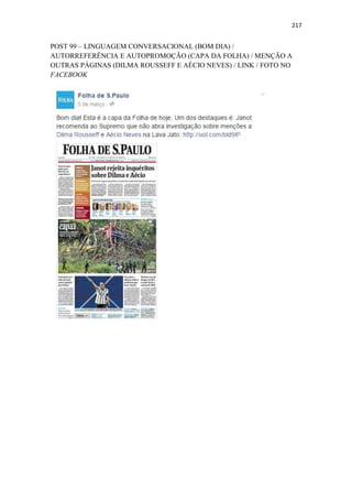 217
POST 99 – LINGUAGEM CONVERSACIONAL (BOM DIA) /
AUTORREFERÊNCIA E AUTOPROMOÇÃO (CAPA DA FOLHA) / MENÇÃO A
OUTRAS PÁGINAS (DILMA ROUSSEFF E AÉCIO NEVES) / LINK / FOTO NO
FACEBOOK
 