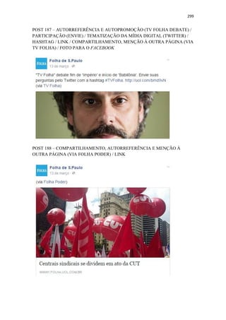 299
POST 187 – AUTORREFERÊNCIA E AUTOPROMOÇÃO (TV FOLHA DEBATE) /
PARTICIPAÇÃO (ENVIE) / TEMATIZAÇÃO DA MÍDIA DIGITAL (TWITTER) /
HASHTAG / LINK / COMPARTILHAMENTO, MENÇÃO À OUTRA PÁGINA (VIA
TV FOLHA) / FOTO PARA O FACEBOOK
POST 188 – COMPARTILHAMENTO, AUTORREFERÊNCIA E MENÇÃO À
OUTRA PÁGINA (VIA FOLHA PODER) / LINK
 